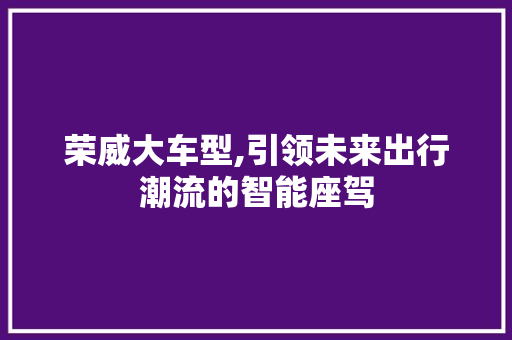 荣威大车型,引领未来出行潮流的智能座驾