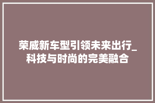 荣威新车型引领未来出行_科技与时尚的完美融合