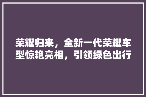 荣耀归来，全新一代荣耀车型惊艳亮相，引领绿色出行新风尚