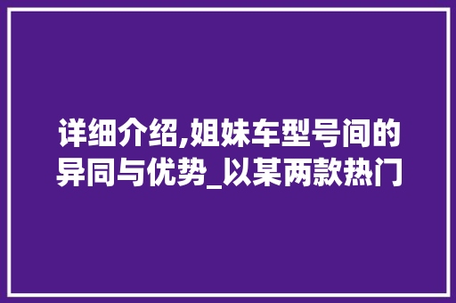 详细介绍,姐妹车型号间的异同与优势_以某两款热门车型为例