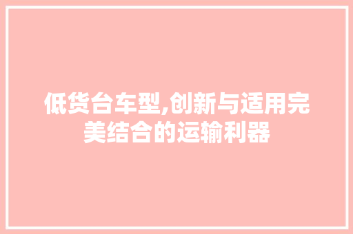 低货台车型,创新与适用完美结合的运输利器