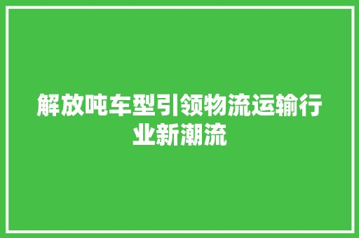 解放吨车型引领物流运输行业新潮流