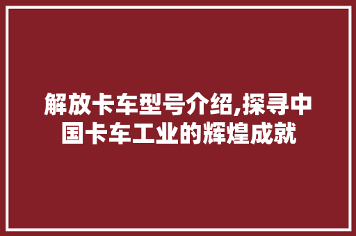 解放卡车型号介绍,探寻中国卡车工业的辉煌成就