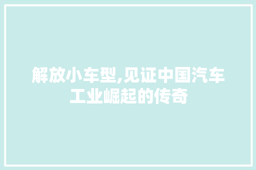 解放小车型,见证中国汽车工业崛起的传奇