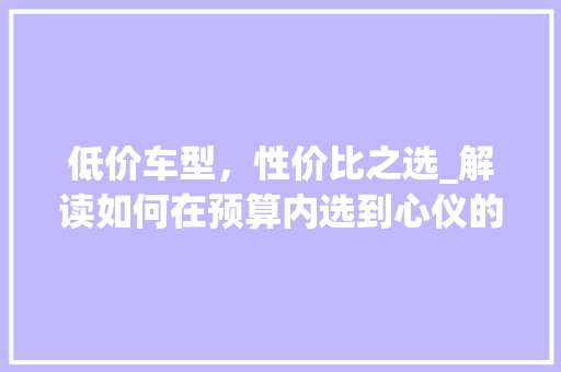 低价车型，性价比之选_解读如何在预算内选到心仪的爱车