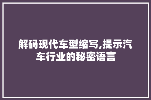 解码现代车型缩写,提示汽车行业的秘密语言