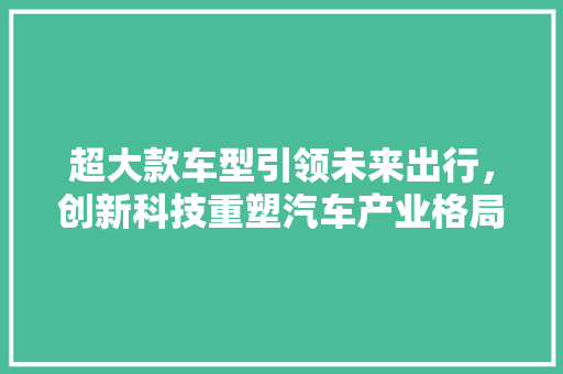 超大款车型引领未来出行，创新科技重塑汽车产业格局