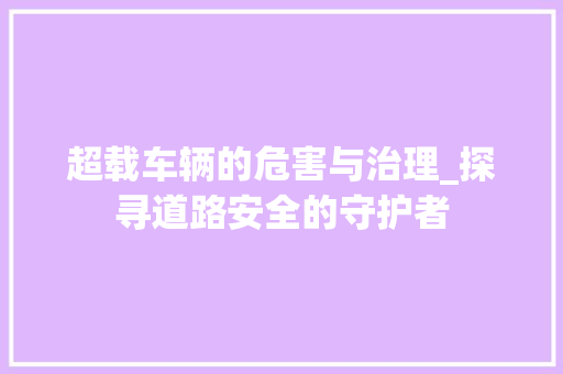 超载车辆的危害与治理_探寻道路安全的守护者