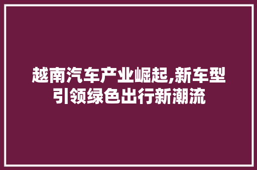 越南汽车产业崛起,新车型引领绿色出行新潮流