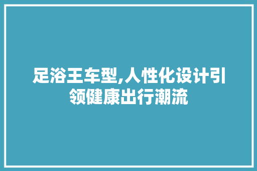 足浴王车型,人性化设计引领健康出行潮流