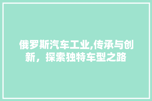 俄罗斯汽车工业,传承与创新，探索独特车型之路