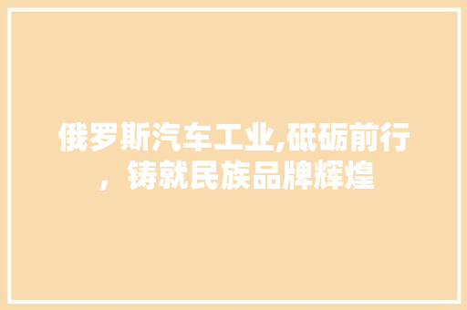 俄罗斯汽车工业,砥砺前行，铸就民族品牌辉煌