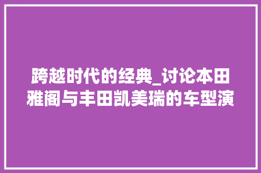 跨越时代的经典_讨论本田雅阁与丰田凯美瑞的车型演变