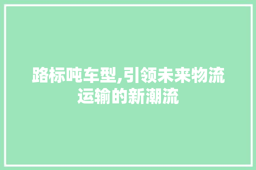 路标吨车型,引领未来物流运输的新潮流