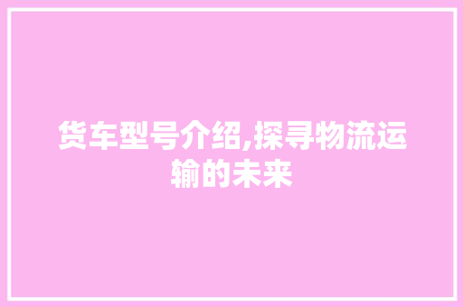 货车型号介绍,探寻物流运输的未来