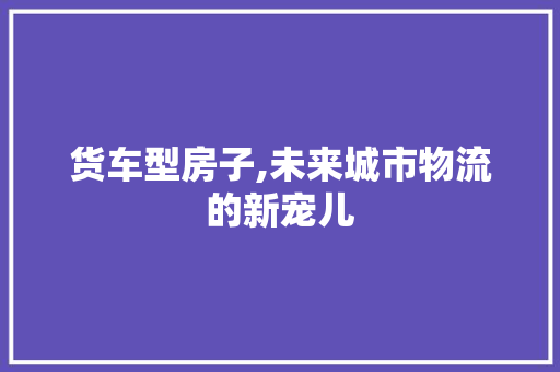 货车型房子,未来城市物流的新宠儿