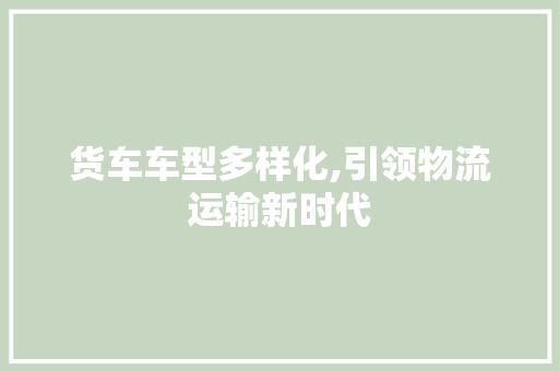 货车车型多样化,引领物流运输新时代