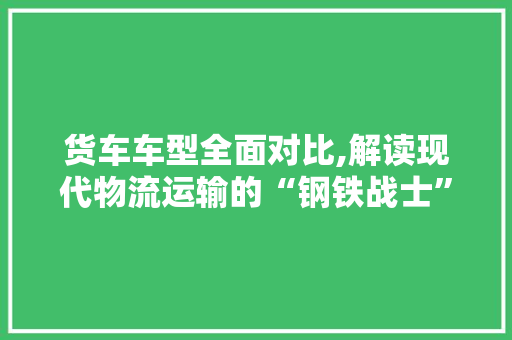 货车车型全面对比,解读现代物流运输的“钢铁战士” 蓄电池配件