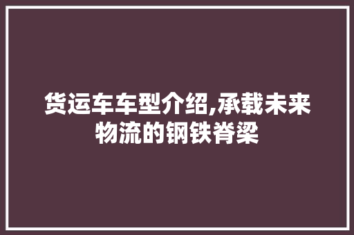 货运车车型介绍,承载未来物流的钢铁脊梁