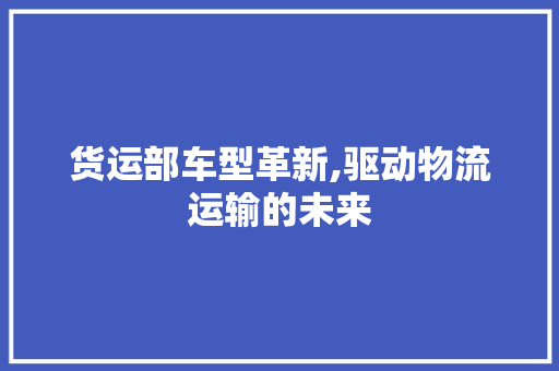 货运部车型革新,驱动物流运输的未来