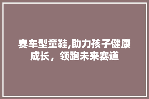 赛车型童鞋,助力孩子健康成长，领跑未来赛道