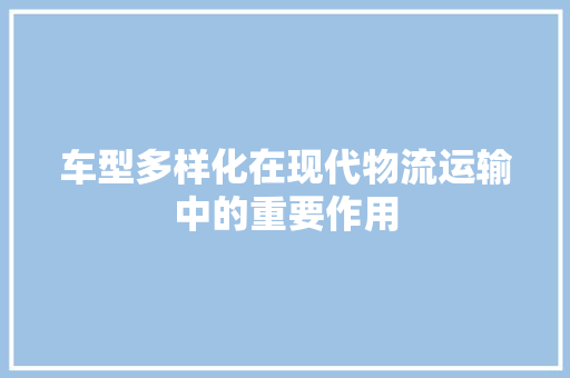 车型多样化在现代物流运输中的重要作用 汽车配件