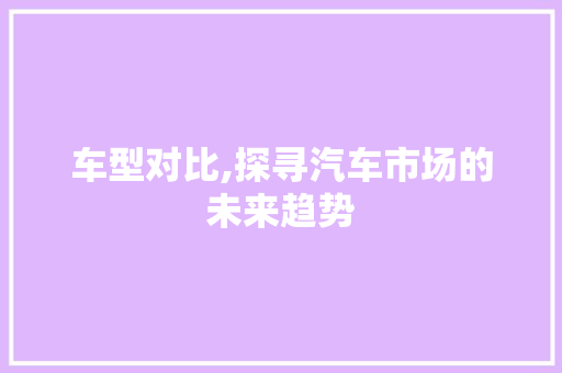 车型对比,探寻汽车市场的未来趋势