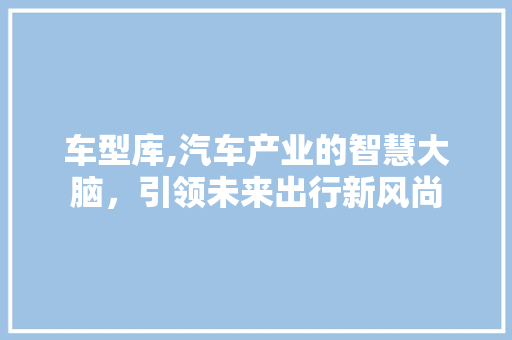 车型库,汽车产业的智慧大脑，引领未来出行新风尚