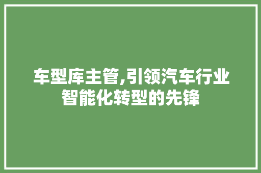 车型库主管,引领汽车行业智能化转型的先锋