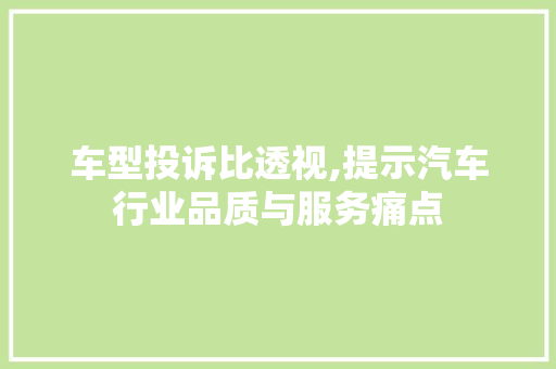 车型投诉比透视,提示汽车行业品质与服务痛点