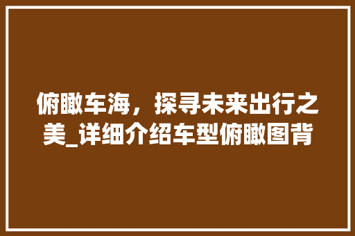 俯瞰车海，探寻未来出行之美_详细介绍车型俯瞰图背后的科技与美学