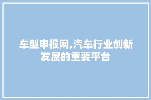 车型申报网,汽车行业创新发展的重要平台