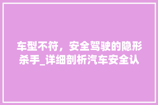 车型不符，安全驾驶的隐形杀手_详细剖析汽车安全认证难题
