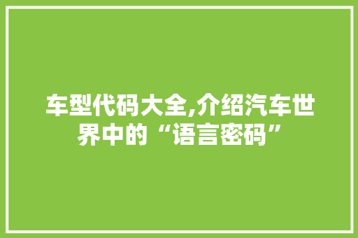 车型代码大全,介绍汽车世界中的“语言密码”