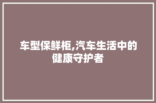 车型保鲜柜,汽车生活中的健康守护者