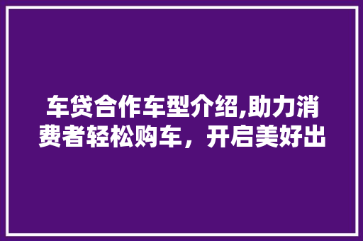 车贷合作车型介绍,助力消费者轻松购车，开启美好出行生活