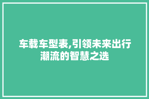 车载车型表,引领未来出行潮流的智慧之选