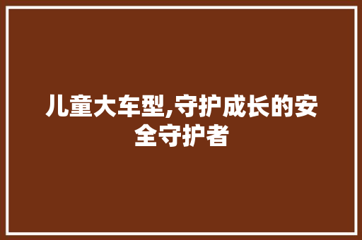 儿童大车型,守护成长的安全守护者