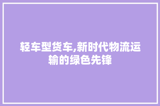 轻车型货车,新时代物流运输的绿色先锋