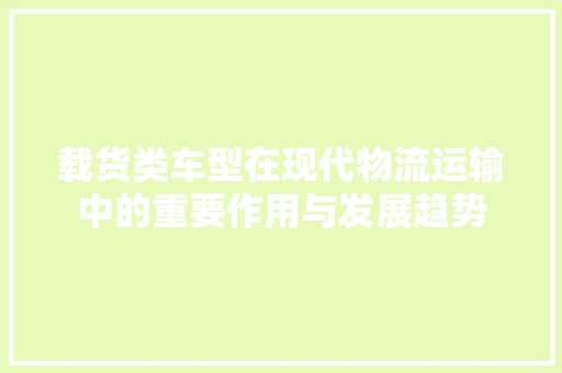 载货类车型在现代物流运输中的重要作用与发展趋势