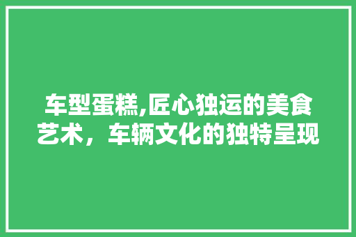 车型蛋糕,匠心独运的美食艺术，车辆文化的独特呈现