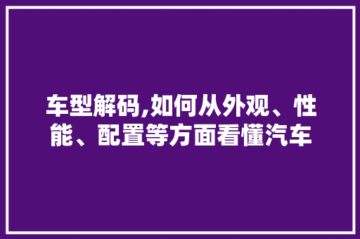 车型解码,如何从外观、性能、配置等方面看懂汽车