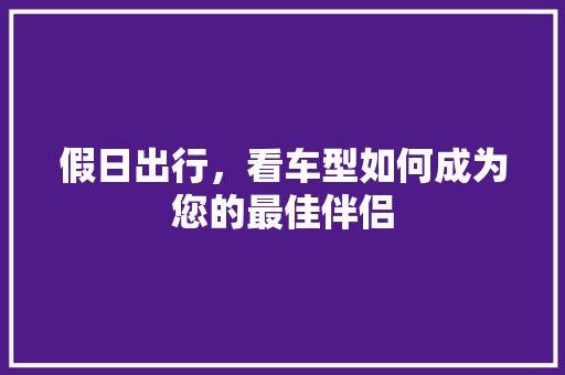 假日出行，看车型如何成为您的最佳伴侣