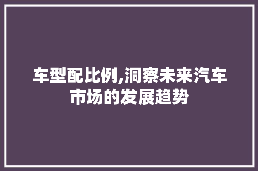 车型配比例,洞察未来汽车市场的发展趋势