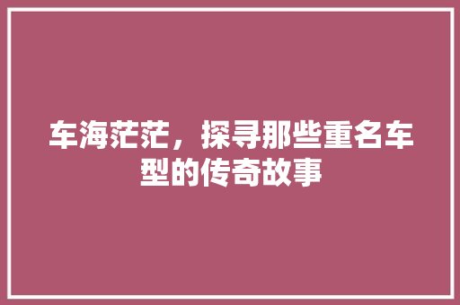 车海茫茫，探寻那些重名车型的传奇故事