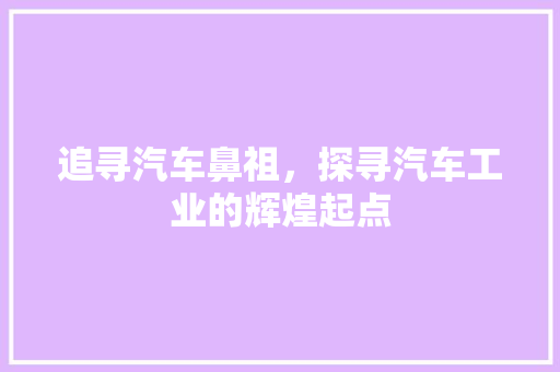 追寻汽车鼻祖，探寻汽车工业的辉煌起点