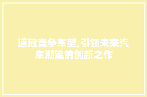 道冠竞争车型,引领未来汽车潮流的创新之作 新款车型