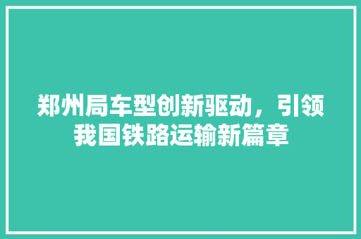 郑州局车型创新驱动，引领我国铁路运输新篇章