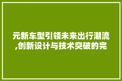 元新车型引领未来出行潮流,创新设计与技术突破的完美融合