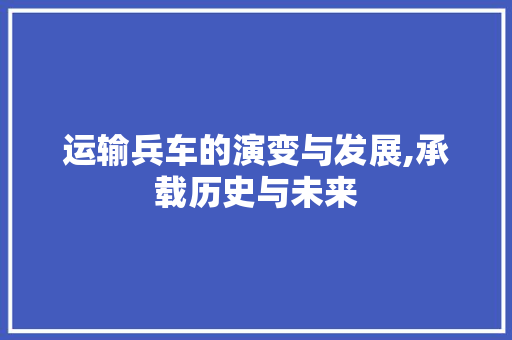 运输兵车的演变与发展,承载历史与未来